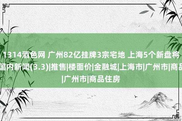 1314酒色网 广州82亿挂牌3宗宅地 上海5个新盘将入市|国内新闻(3.3)|推售|楼面价|金融城|上海市|广州市|商品住房