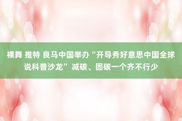 裸舞 推特 良马中国举办“开导秀好意思中国全球说科普沙龙” 减碳、固碳一个齐不行少