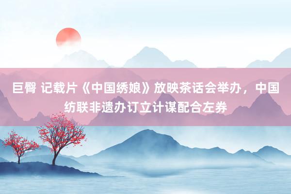 巨臀 记载片《中国绣娘》放映茶话会举办，中国纺联非遗办订立计谋配合左券
