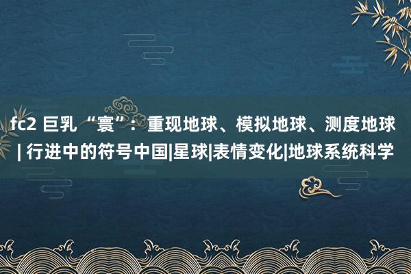 fc2 巨乳 “寰”：重现地球、模拟地球、测度地球 | 行进中的符号中国|星球|表情变化|地球系统科学