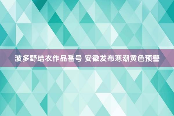 波多野结衣作品番号 安徽发布寒潮黄色预警