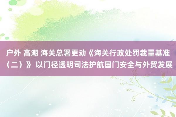 户外 高潮 海关总署更动《海关行政处罚裁量基准（二）》 以门径透明司法护航国门安全与外贸发展