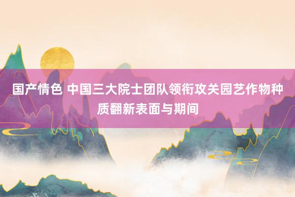 国产情色 中国三大院士团队领衔攻关园艺作物种质翻新表面与期间