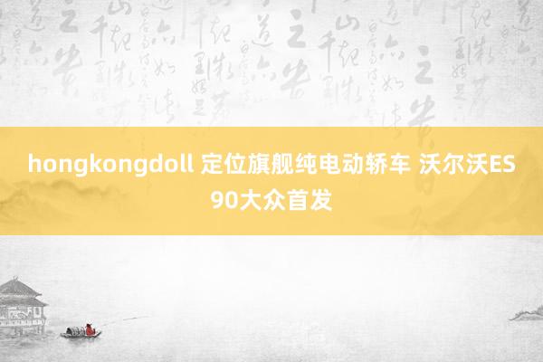 hongkongdoll 定位旗舰纯电动轿车 沃尔沃ES90大众首发