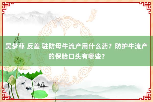 吴梦菲 反差 驻防母牛流产用什么药？防护牛流产的保胎口头有哪些？