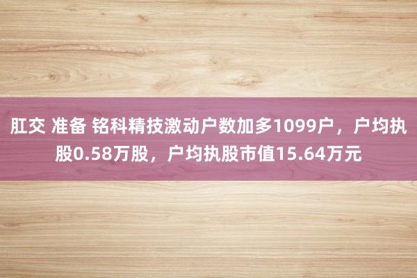 肛交 准备 铭科精技激动户数加多1099户，户均执股0.58万股，户均执股市值15.64万元