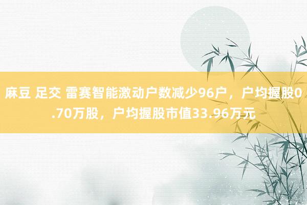 麻豆 足交 雷赛智能激动户数减少96户，户均握股0.70万股，户均握股市值33.96万元