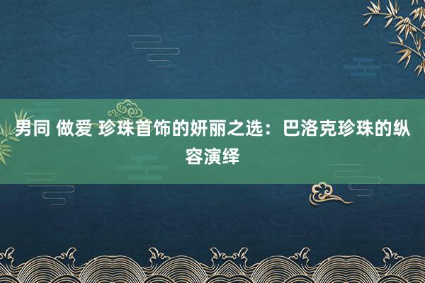男同 做爱 珍珠首饰的妍丽之选：巴洛克珍珠的纵容演绎
