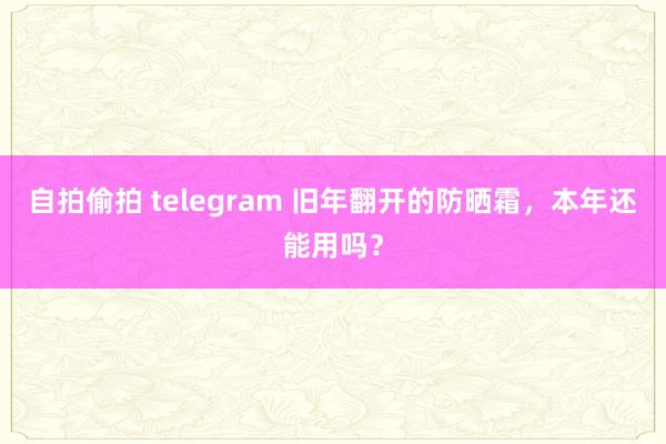 自拍偷拍 telegram 旧年翻开的防晒霜，本年还能用吗？