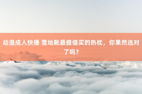 动漫成人快播 雪地靴最提倡买的热枕，你果然选对了吗？