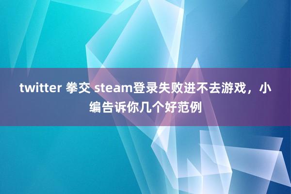 twitter 拳交 steam登录失败进不去游戏，小编告诉你几个好范例