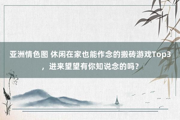 亚洲情色图 休闲在家也能作念的搬砖游戏Top3，进来望望有你知说念的吗？