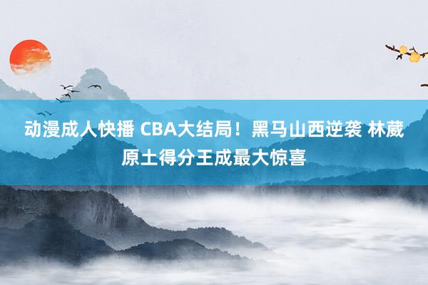 动漫成人快播 CBA大结局！黑马山西逆袭 林葳原土得分王成最大惊喜
