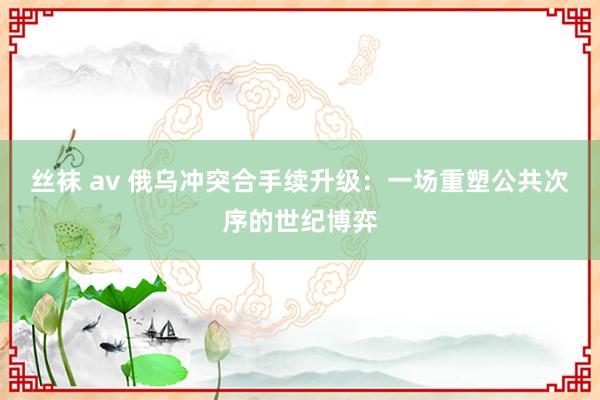 丝袜 av 俄乌冲突合手续升级：一场重塑公共次序的世纪博弈