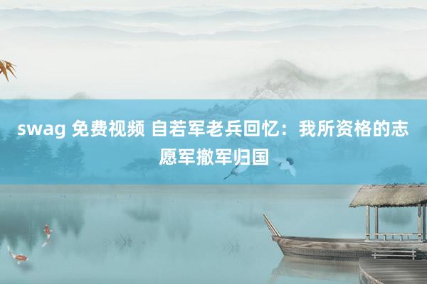 swag 免费视频 自若军老兵回忆：我所资格的志愿军撤军归国