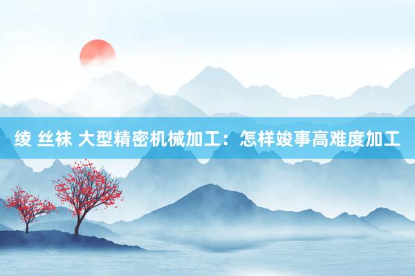 绫 丝袜 大型精密机械加工：怎样竣事高难度加工