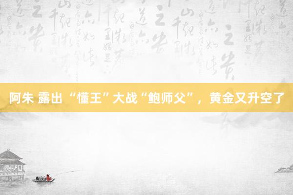 阿朱 露出 “懂王”大战“鲍师父”，黄金又升空了