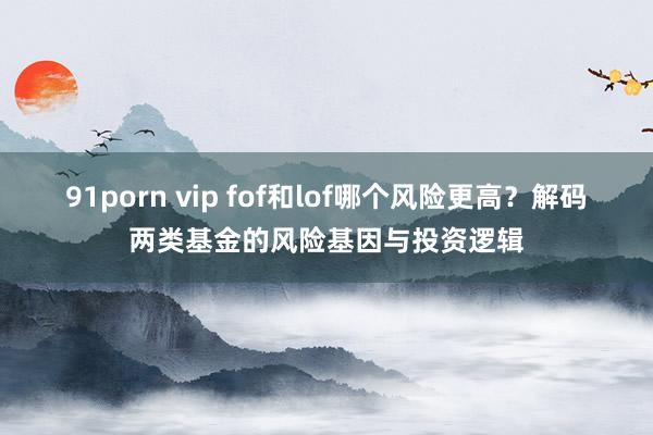 91porn vip fof和lof哪个风险更高？解码两类基金的风险基因与投资逻辑