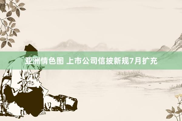 亚洲情色图 上市公司信披新规7月扩充
