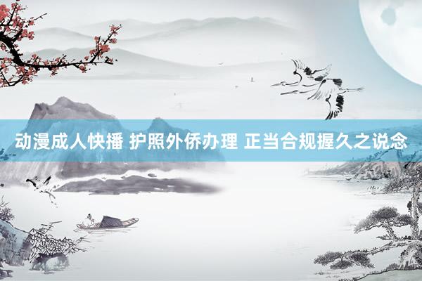 动漫成人快播 护照外侨办理 正当合规握久之说念