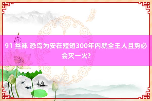 91 丝袜 恐鸟为安在短短300年内就全王人且势必会灭一火?