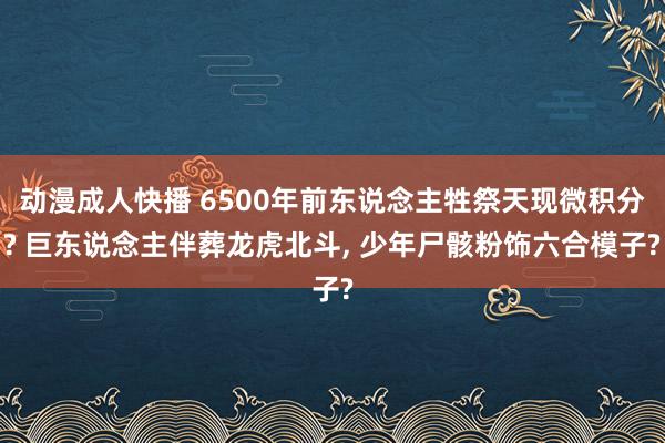 动漫成人快播 6500年前东说念主牲祭天现微积分? 巨东说念主伴葬龙虎北斗， 少年尸骸粉饰六合模子?