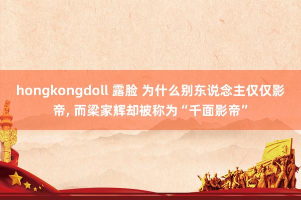 hongkongdoll 露脸 为什么别东说念主仅仅影帝， 而梁家辉却被称为“千面影帝”