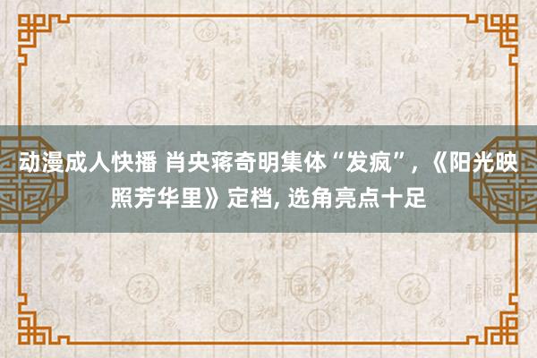 动漫成人快播 肖央蒋奇明集体“发疯”， 《阳光映照芳华里》定档， 选角亮点十足