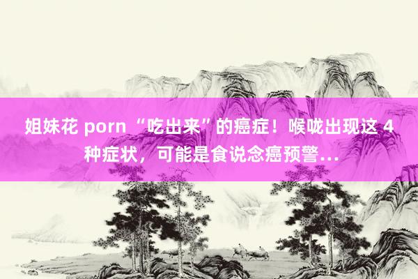 姐妹花 porn “吃出来”的癌症！喉咙出现这 4 种症状，可能是食说念癌预警…