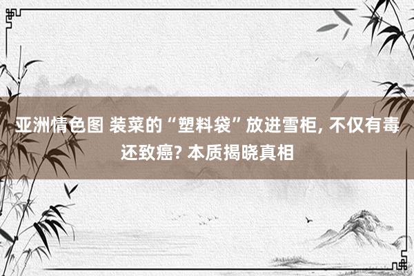 亚洲情色图 装菜的“塑料袋”放进雪柜， 不仅有毒还致癌? 本质揭晓真相