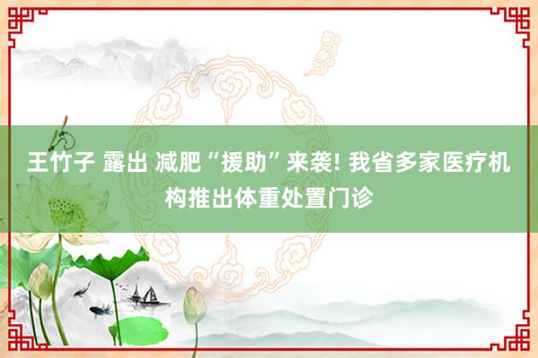 王竹子 露出 减肥“援助”来袭! 我省多家医疗机构推出体重处置门诊