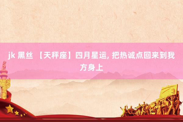 jk 黑丝 【天秤座】四月星运， 把热诚点回来到我方身上