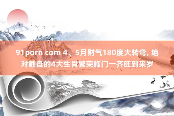 91porn com 4、5月财气180度大转弯， 绝对翻盘的4大生肖繁荣临门一齐旺到来岁