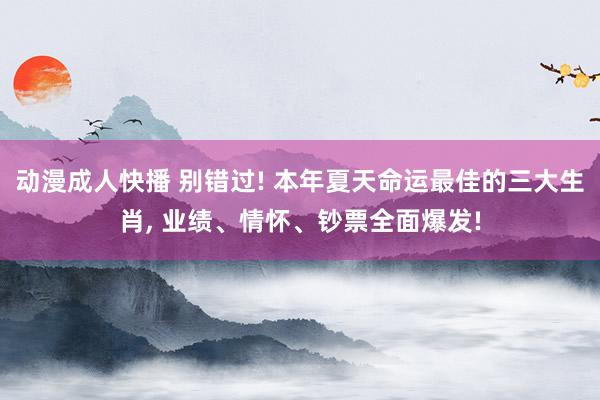 动漫成人快播 别错过! 本年夏天命运最佳的三大生肖， 业绩、情怀、钞票全面爆发!