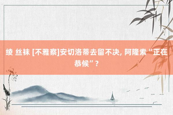 绫 丝袜 [不雅察]安切洛蒂去留不决， 阿隆索“正在恭候”?