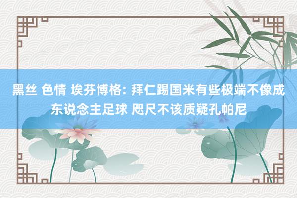 黑丝 色情 埃芬博格: 拜仁踢国米有些极端不像成东说念主足球 咫尺不该质疑孔帕尼