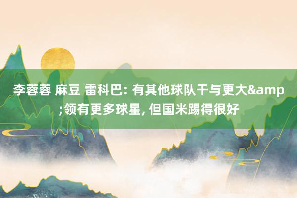 李蓉蓉 麻豆 雷科巴: 有其他球队干与更大&领有更多球星， 但国米踢得很好