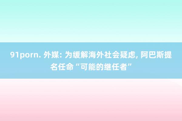 91porn. 外媒: 为缓解海外社会疑虑， 阿巴斯提名任命“可能的继任者”