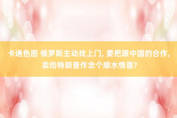 卡通色图 俄罗斯主动找上门， 要把跟中国的合作， 卖给特朗普作念个顺水情面?
