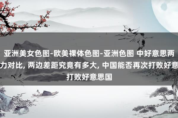 亚洲美女色图-欧美裸体色图-亚洲色图 中好意思两国实力对比， 两边差距究竟有多大， 中国能否再次打败好意思国