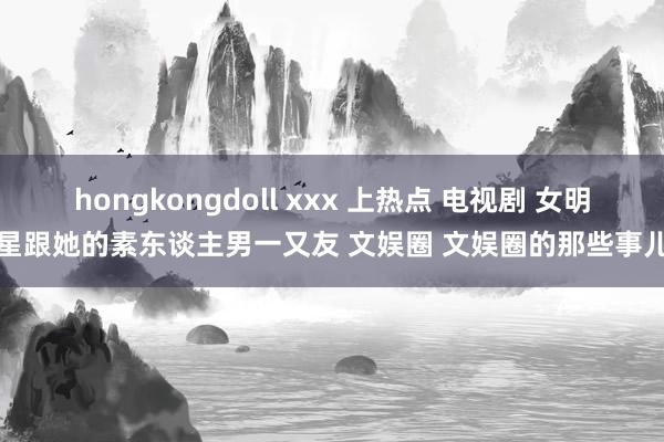 hongkongdoll xxx 上热点 电视剧 女明星跟她的素东谈主男一又友 文娱圈 文娱圈的那些事儿
