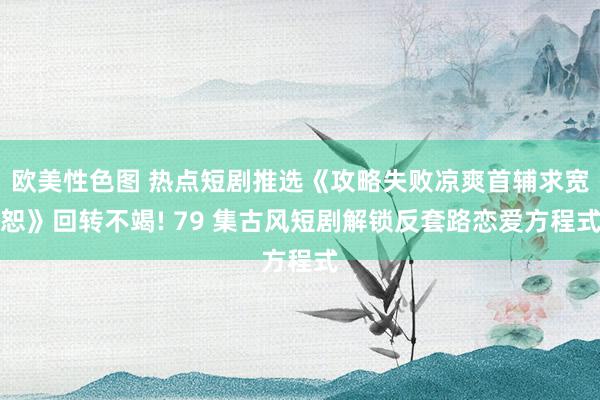 欧美性色图 热点短剧推选《攻略失败凉爽首辅求宽恕》回转不竭! 79 集古风短剧解锁反套路恋爱方程式