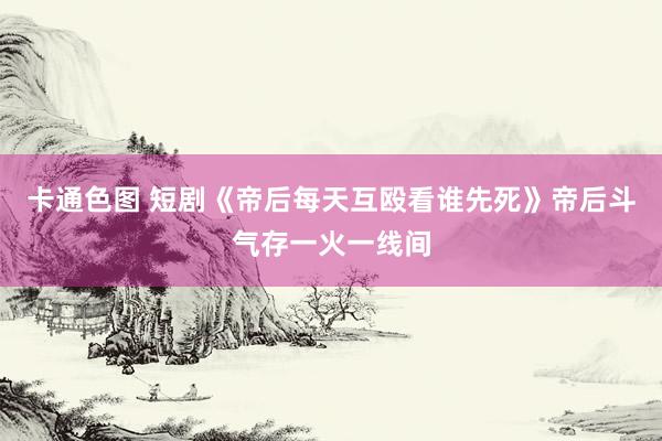 卡通色图 短剧《帝后每天互殴看谁先死》帝后斗气存一火一线间