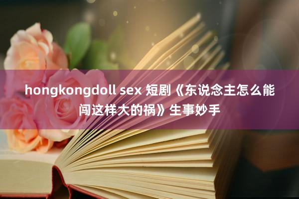 hongkongdoll sex 短剧《东说念主怎么能闯这样大的祸》生事妙手