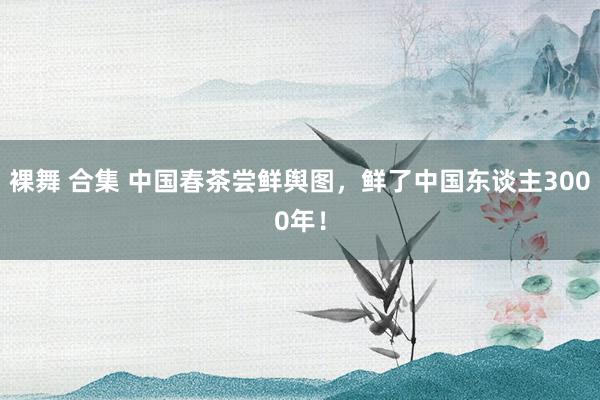 裸舞 合集 中国春茶尝鲜舆图，鲜了中国东谈主3000年！