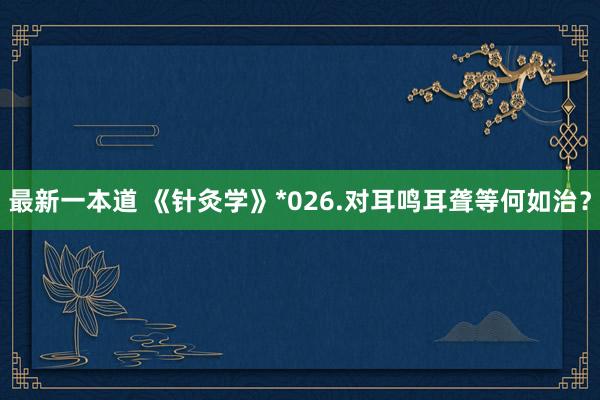 最新一本道 《针灸学》*026.对耳鸣耳聋等何如治？