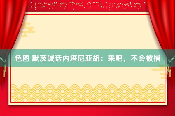 色图 默茨喊话内塔尼亚胡：来吧，不会被捕