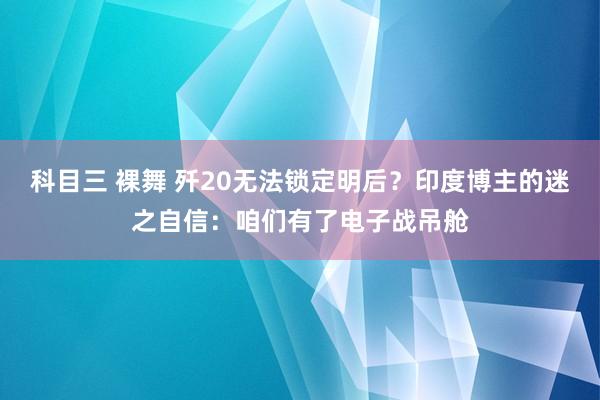 科目三 裸舞 歼20无法锁定明后？印度博主的迷之自信：咱们有了电子战吊舱