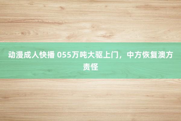 动漫成人快播 055万吨大驱上门，中方恢复澳方责怪