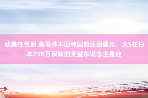 欧美性色图 具俊晔不回韩国的原因曝光，大S在日本750万保障的受益东说念主是他